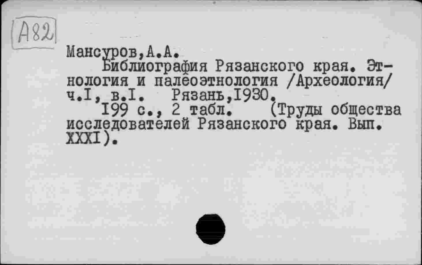 ﻿Мансуров,А.А.
Библиография Рязанского края. Этнология и палеоэтнология /Археология/ Ч.І, B.I. Рязань,1930.
199 с., 2 табл. (Труды общества исследователей Рязанского края. Вып.